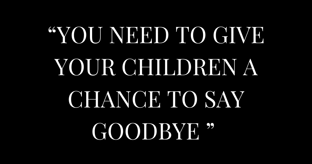 “YOU NEED TO GIVE YOUR CHILDREN A CHANCE TO SAY GOODBYE ”